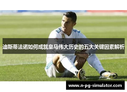 迪斯蒂法诺如何成就皇马伟大历史的五大关键因素解析