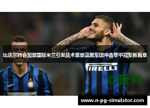 比达尔转会加盟国际米兰引发战术重塑蓝黑军团冲击意甲冠军新篇章