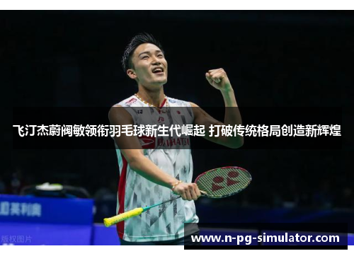 飞汀杰蔚阀敏领衔羽毛球新生代崛起 打破传统格局创造新辉煌