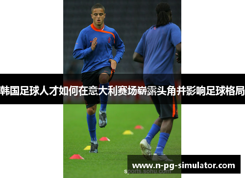 韩国足球人才如何在意大利赛场崭露头角并影响足球格局
